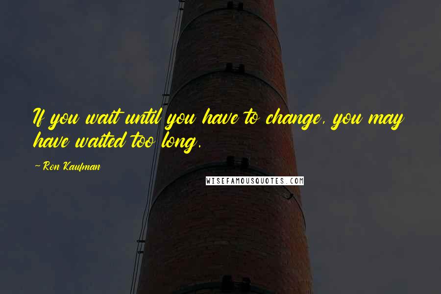 Ron Kaufman Quotes: If you wait until you have to change, you may have waited too long.