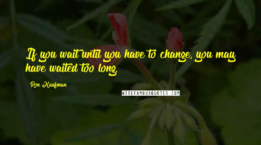 Ron Kaufman Quotes: If you wait until you have to change, you may have waited too long.