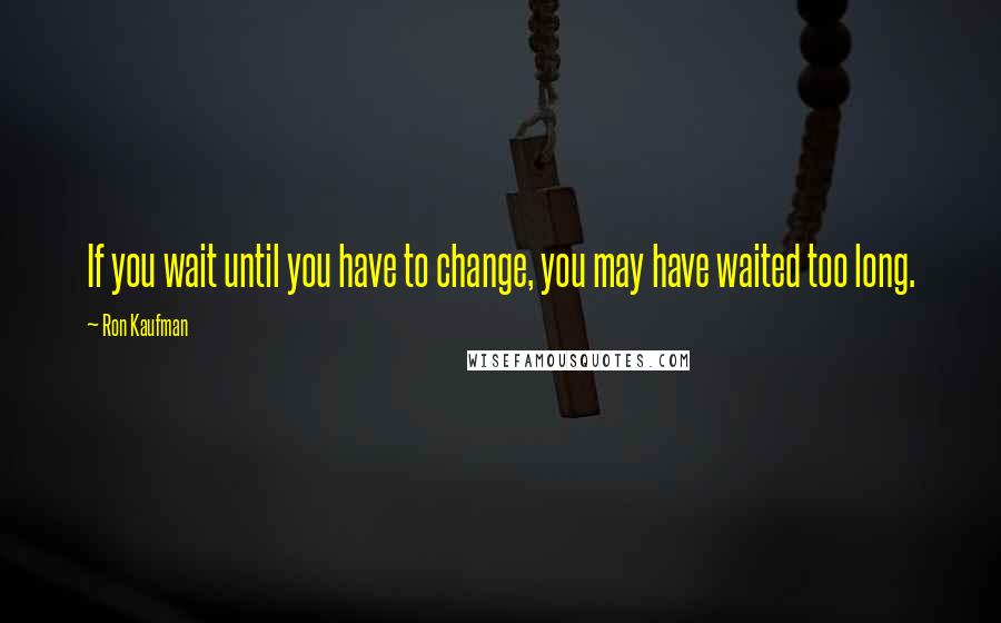 Ron Kaufman Quotes: If you wait until you have to change, you may have waited too long.