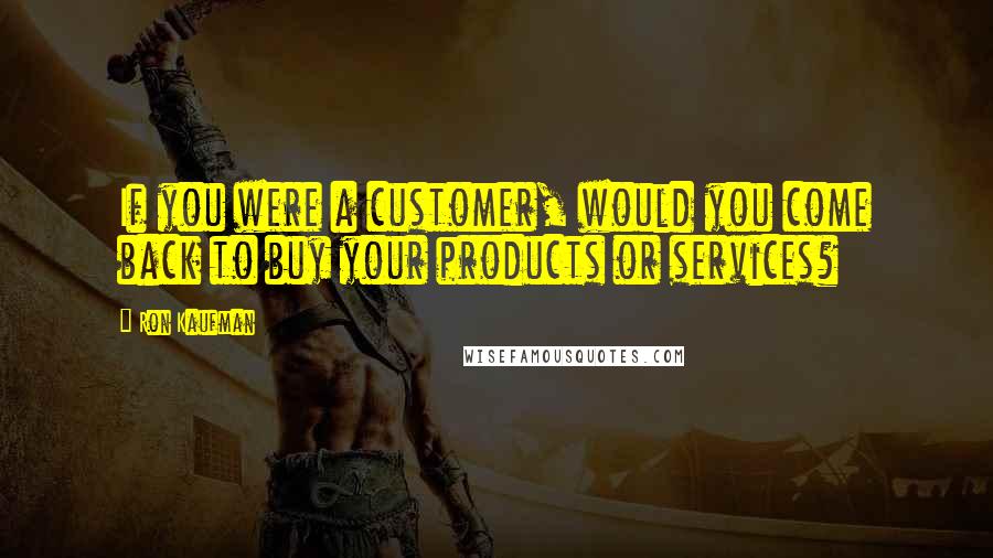 Ron Kaufman Quotes: If you were a customer, would you come back to buy your products or services?