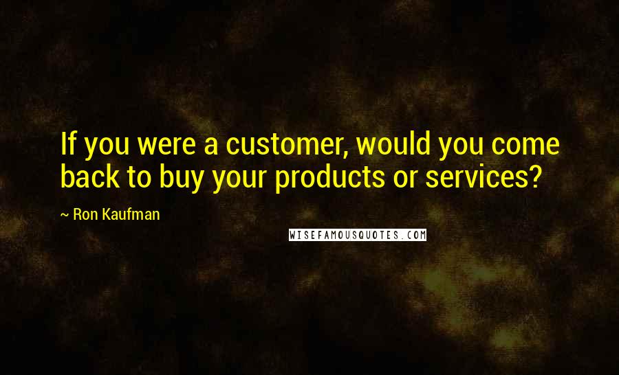 Ron Kaufman Quotes: If you were a customer, would you come back to buy your products or services?