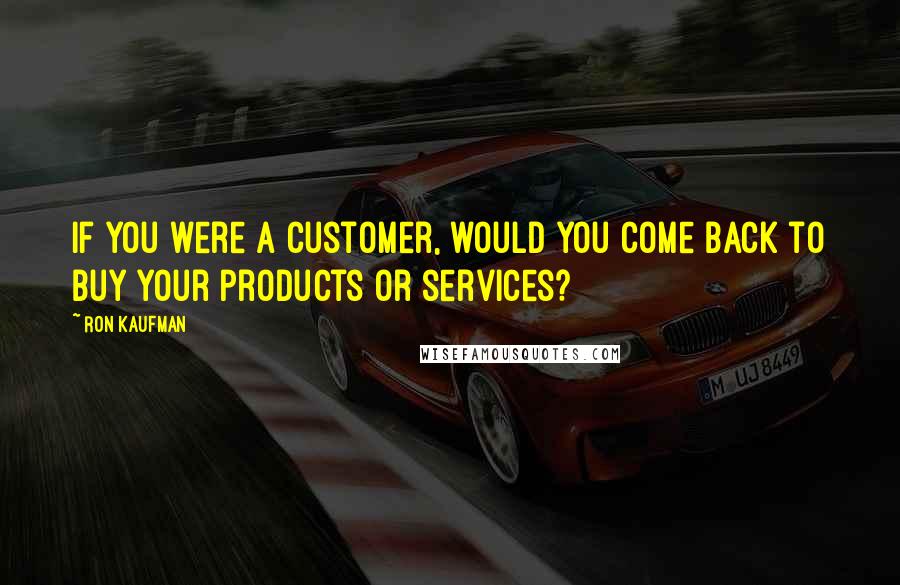Ron Kaufman Quotes: If you were a customer, would you come back to buy your products or services?
