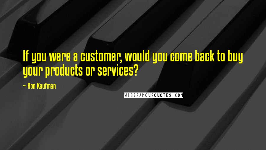 Ron Kaufman Quotes: If you were a customer, would you come back to buy your products or services?