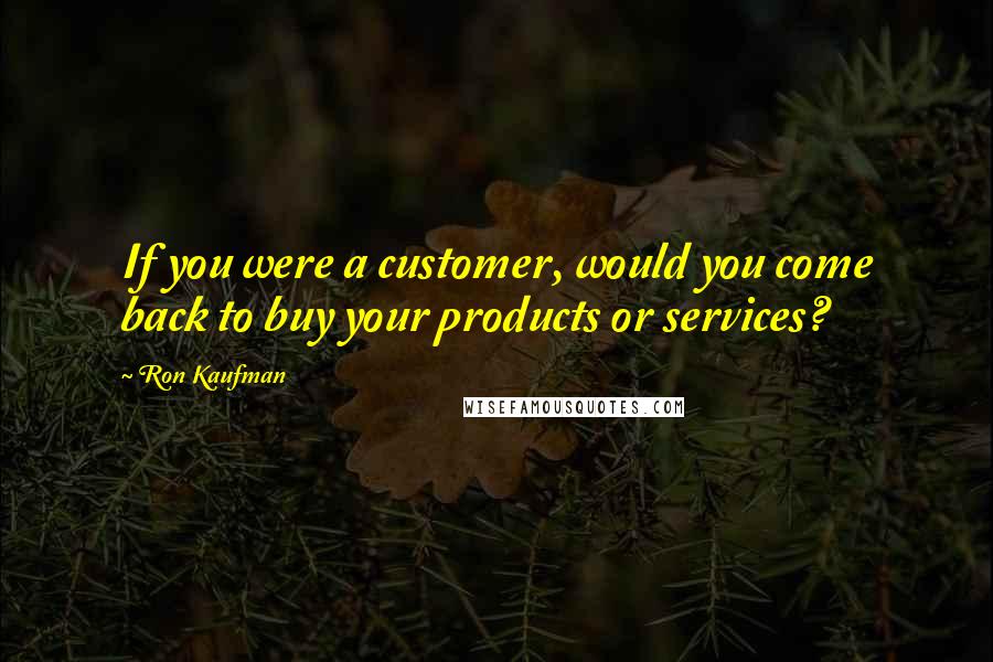 Ron Kaufman Quotes: If you were a customer, would you come back to buy your products or services?