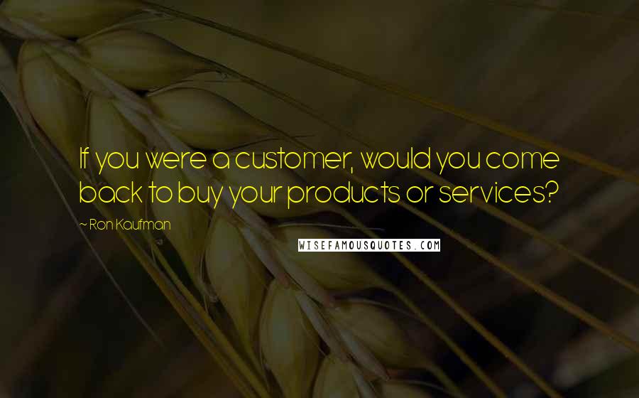 Ron Kaufman Quotes: If you were a customer, would you come back to buy your products or services?