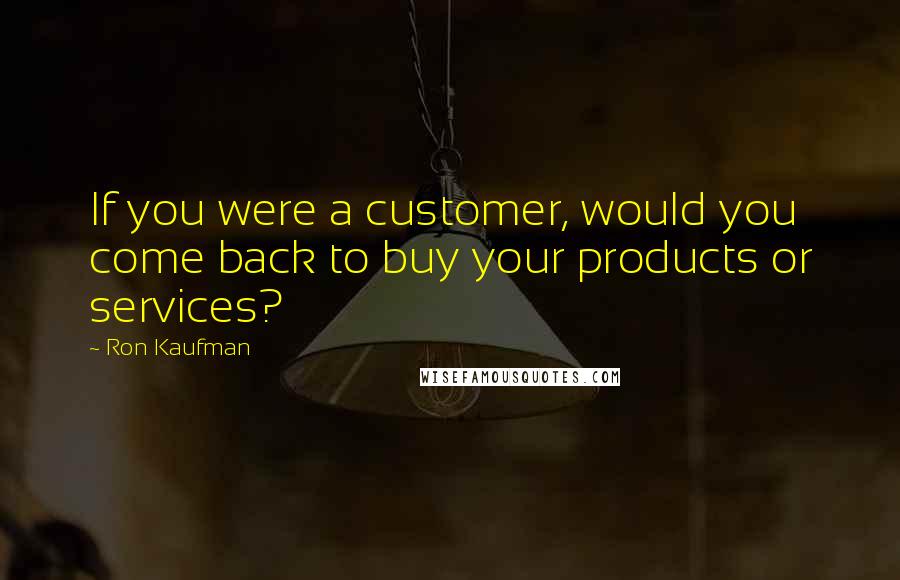 Ron Kaufman Quotes: If you were a customer, would you come back to buy your products or services?