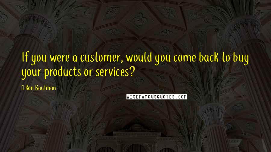 Ron Kaufman Quotes: If you were a customer, would you come back to buy your products or services?