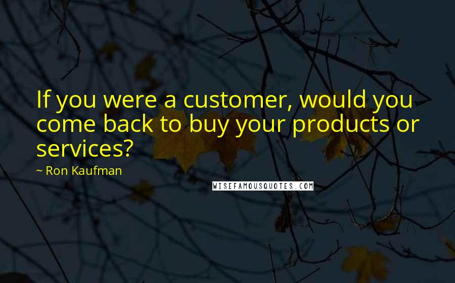 Ron Kaufman Quotes: If you were a customer, would you come back to buy your products or services?