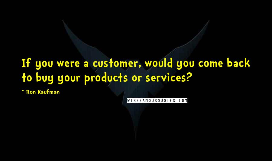 Ron Kaufman Quotes: If you were a customer, would you come back to buy your products or services?