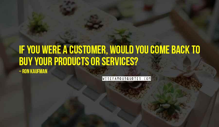 Ron Kaufman Quotes: If you were a customer, would you come back to buy your products or services?