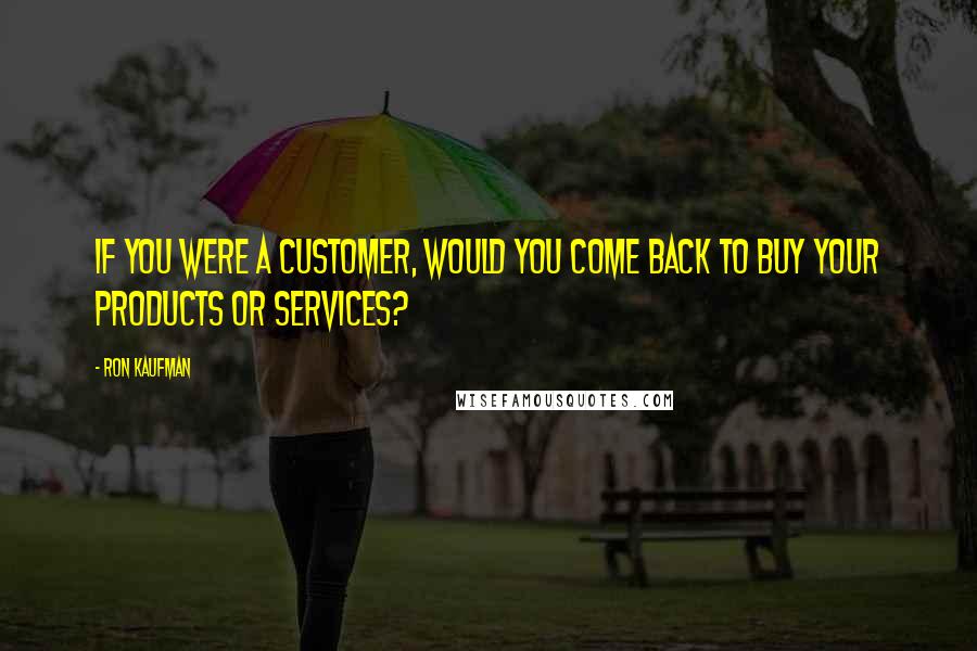 Ron Kaufman Quotes: If you were a customer, would you come back to buy your products or services?