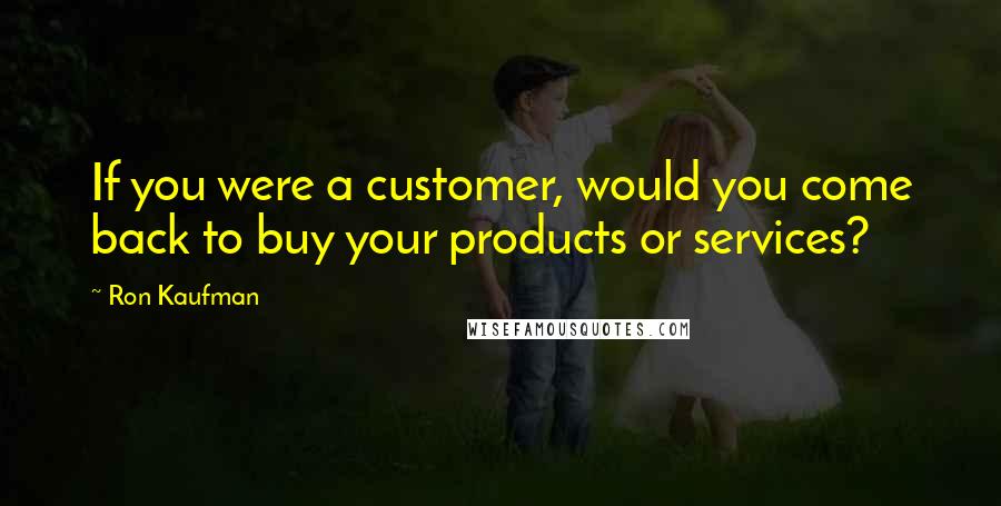 Ron Kaufman Quotes: If you were a customer, would you come back to buy your products or services?