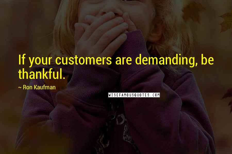 Ron Kaufman Quotes: If your customers are demanding, be thankful.