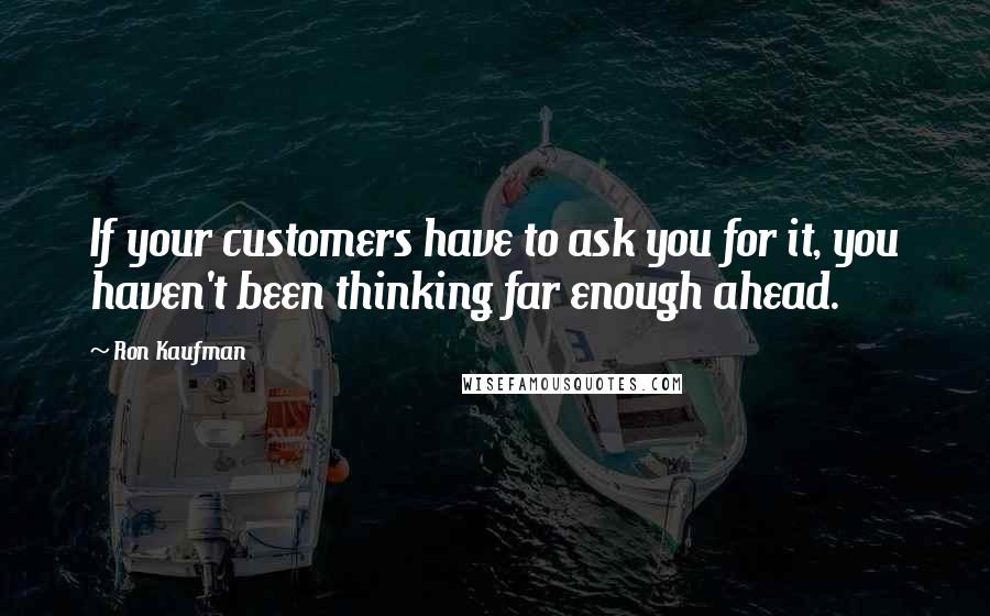 Ron Kaufman Quotes: If your customers have to ask you for it, you haven't been thinking far enough ahead.