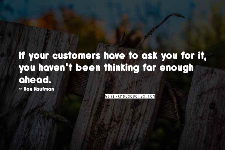 Ron Kaufman Quotes: If your customers have to ask you for it, you haven't been thinking far enough ahead.