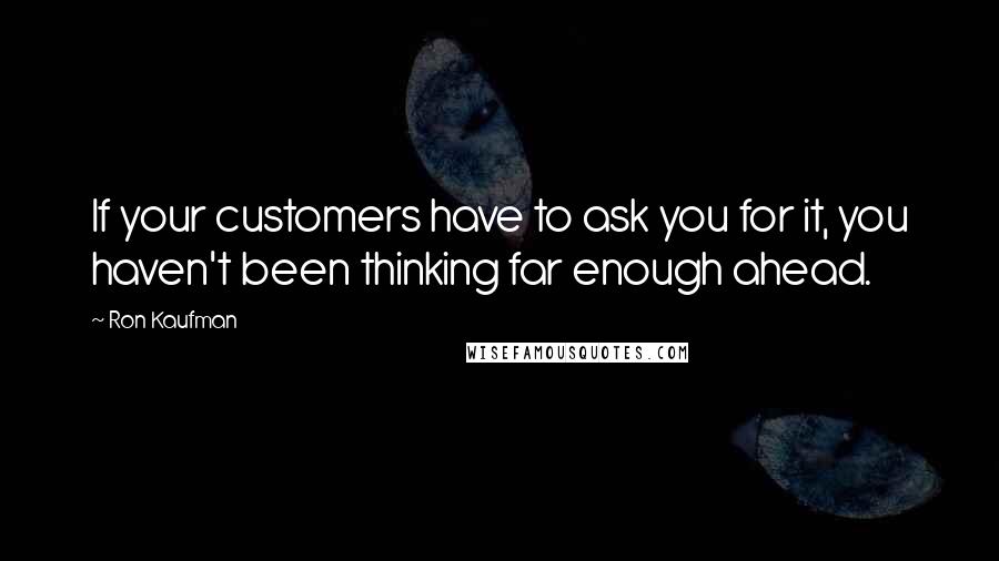 Ron Kaufman Quotes: If your customers have to ask you for it, you haven't been thinking far enough ahead.