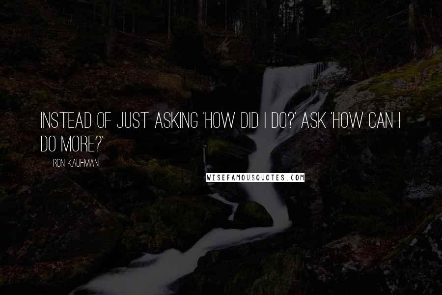 Ron Kaufman Quotes: Instead of just asking 'How did I do?' ask 'How can I do more?'