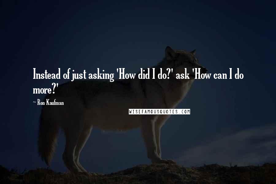 Ron Kaufman Quotes: Instead of just asking 'How did I do?' ask 'How can I do more?'