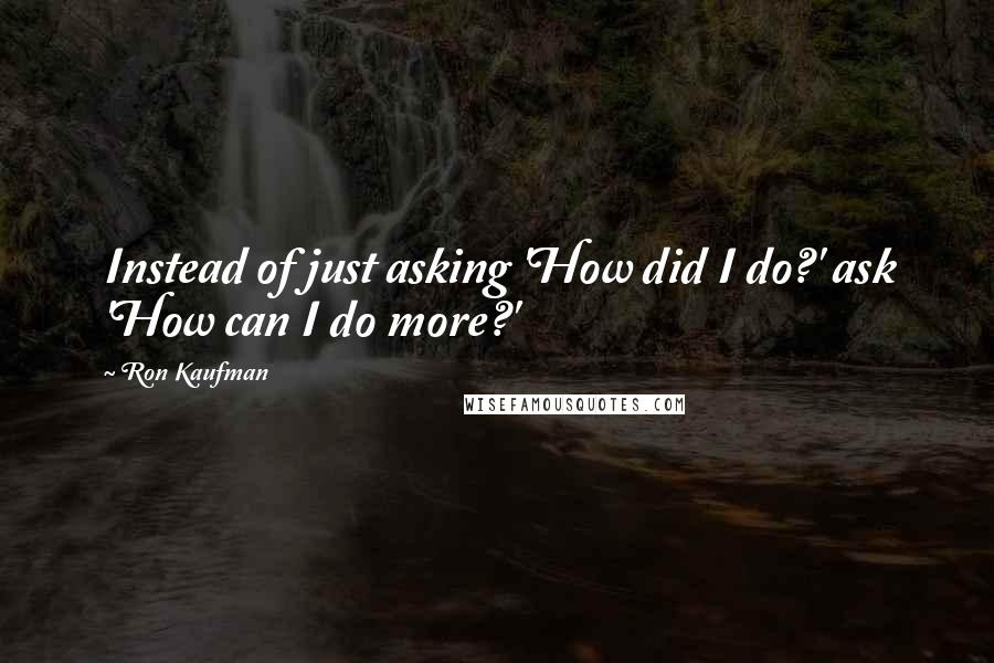 Ron Kaufman Quotes: Instead of just asking 'How did I do?' ask 'How can I do more?'