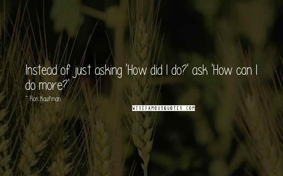 Ron Kaufman Quotes: Instead of just asking 'How did I do?' ask 'How can I do more?'