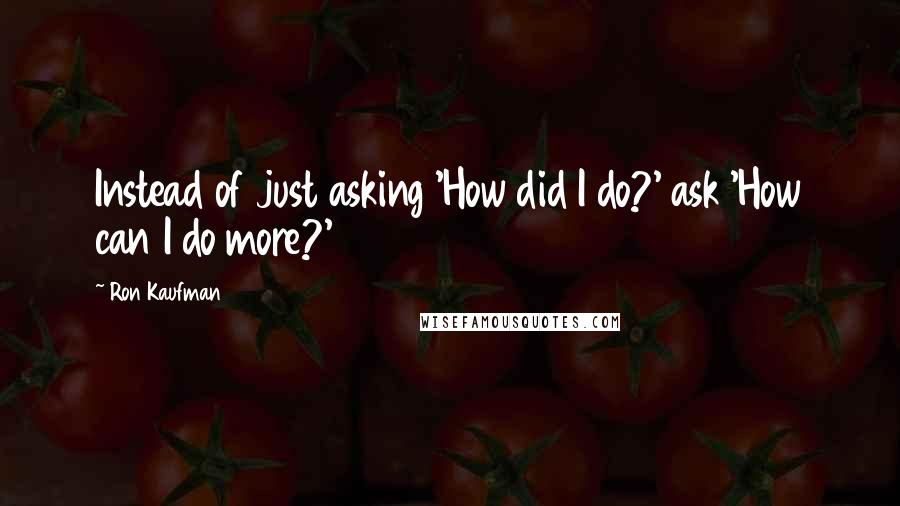 Ron Kaufman Quotes: Instead of just asking 'How did I do?' ask 'How can I do more?'