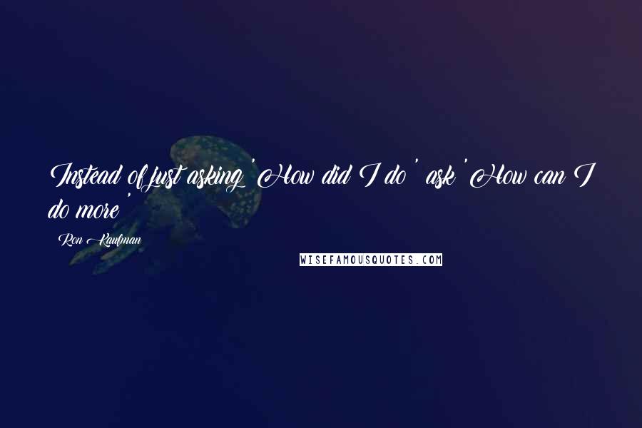 Ron Kaufman Quotes: Instead of just asking 'How did I do?' ask 'How can I do more?'