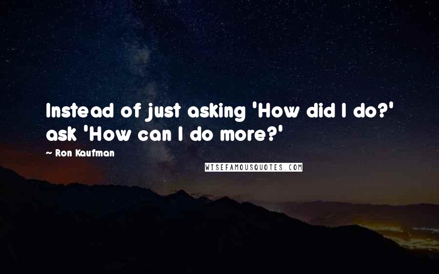 Ron Kaufman Quotes: Instead of just asking 'How did I do?' ask 'How can I do more?'