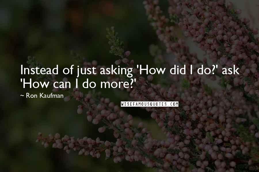 Ron Kaufman Quotes: Instead of just asking 'How did I do?' ask 'How can I do more?'