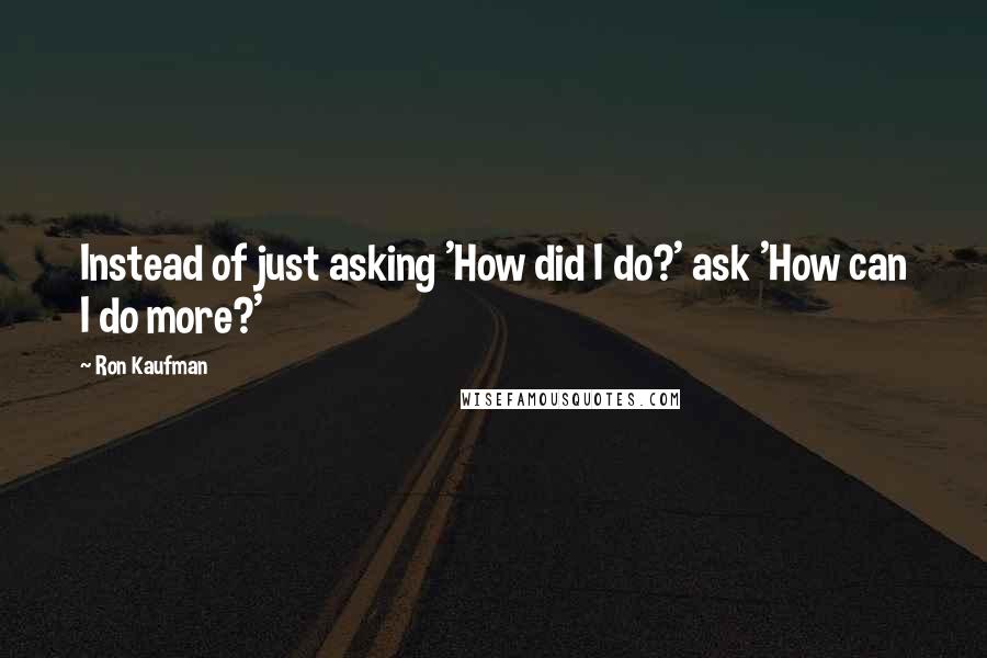 Ron Kaufman Quotes: Instead of just asking 'How did I do?' ask 'How can I do more?'