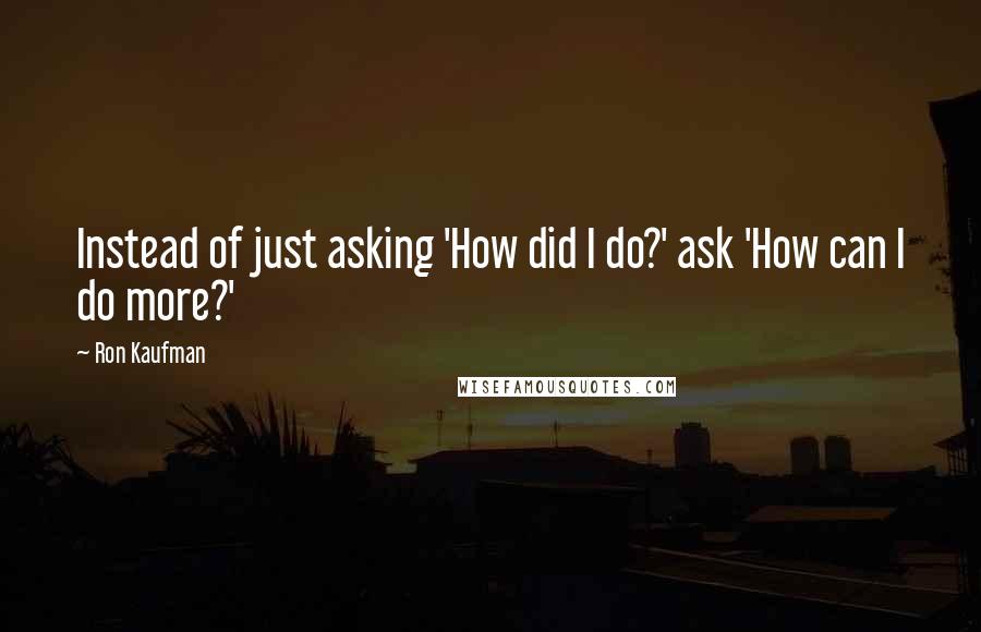 Ron Kaufman Quotes: Instead of just asking 'How did I do?' ask 'How can I do more?'