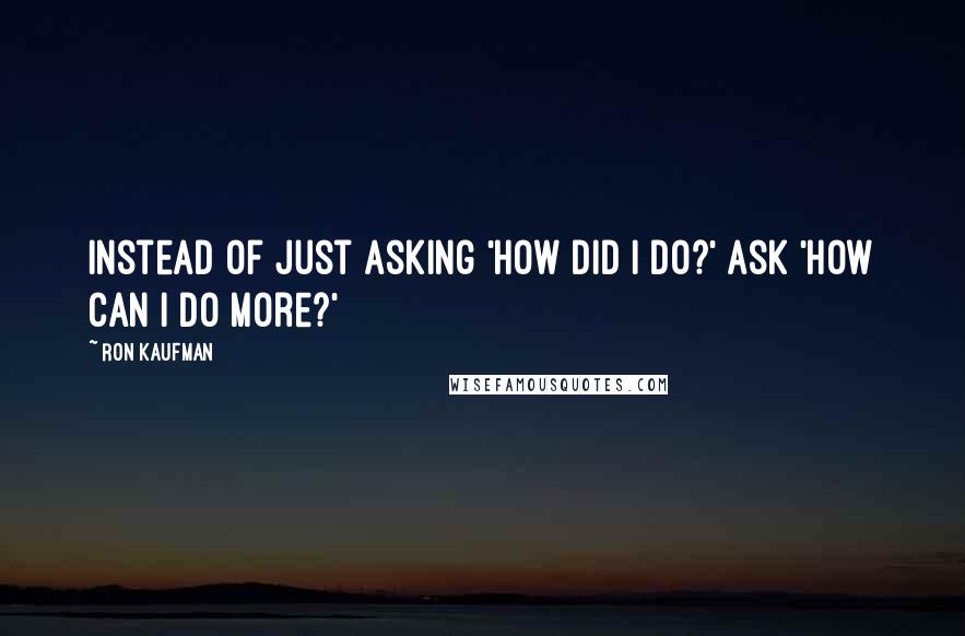 Ron Kaufman Quotes: Instead of just asking 'How did I do?' ask 'How can I do more?'