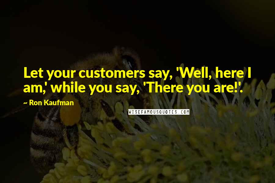 Ron Kaufman Quotes: Let your customers say, 'Well, here I am,' while you say, 'There you are!'.