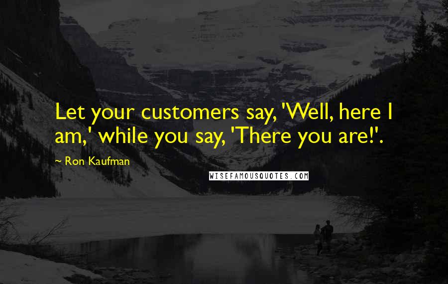Ron Kaufman Quotes: Let your customers say, 'Well, here I am,' while you say, 'There you are!'.