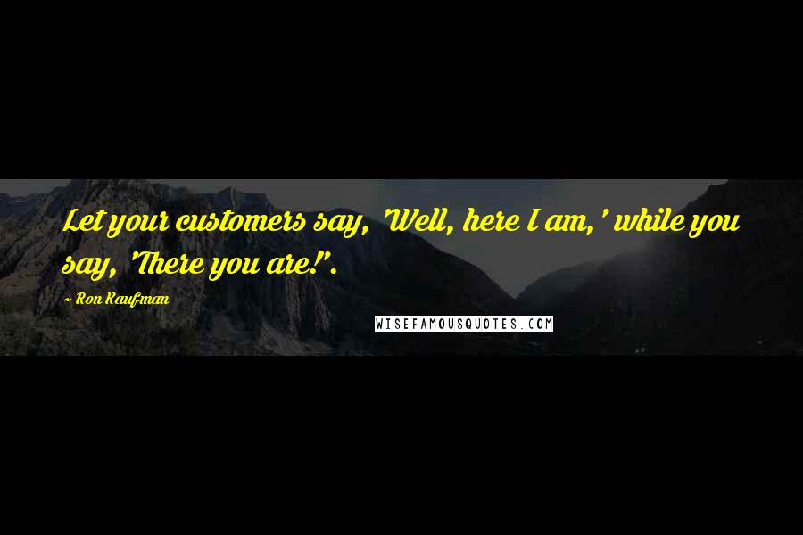 Ron Kaufman Quotes: Let your customers say, 'Well, here I am,' while you say, 'There you are!'.