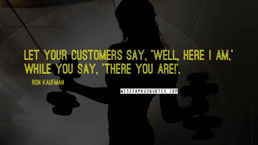 Ron Kaufman Quotes: Let your customers say, 'Well, here I am,' while you say, 'There you are!'.