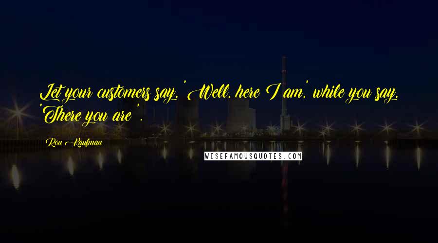 Ron Kaufman Quotes: Let your customers say, 'Well, here I am,' while you say, 'There you are!'.