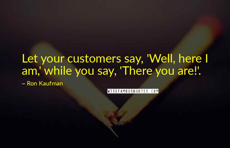 Ron Kaufman Quotes: Let your customers say, 'Well, here I am,' while you say, 'There you are!'.