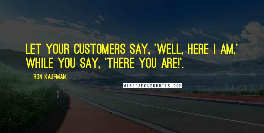 Ron Kaufman Quotes: Let your customers say, 'Well, here I am,' while you say, 'There you are!'.