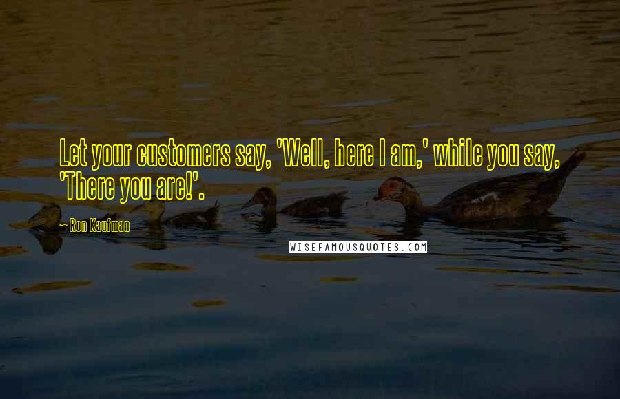 Ron Kaufman Quotes: Let your customers say, 'Well, here I am,' while you say, 'There you are!'.