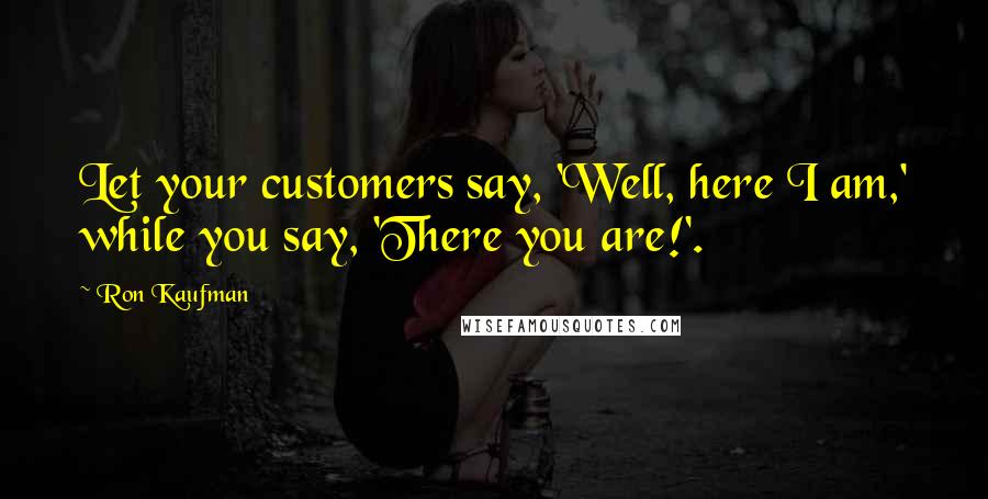 Ron Kaufman Quotes: Let your customers say, 'Well, here I am,' while you say, 'There you are!'.