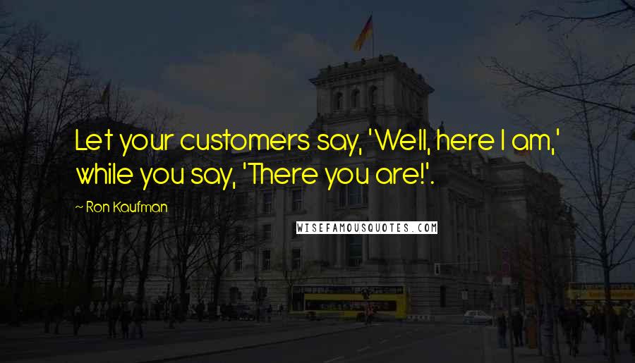 Ron Kaufman Quotes: Let your customers say, 'Well, here I am,' while you say, 'There you are!'.