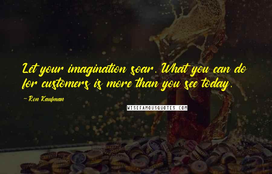Ron Kaufman Quotes: Let your imagination soar. What you can do for customers is more than you see today.