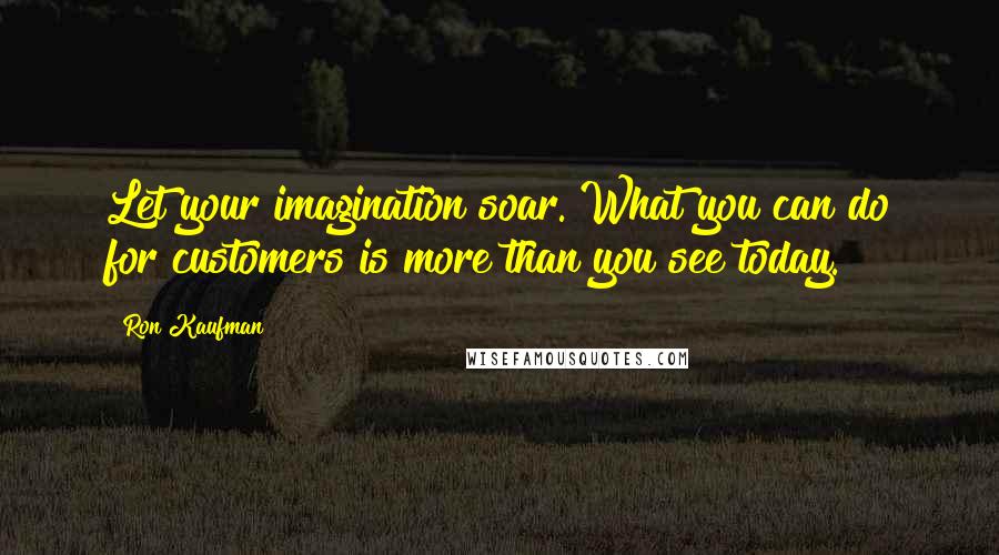 Ron Kaufman Quotes: Let your imagination soar. What you can do for customers is more than you see today.