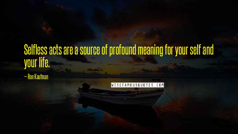 Ron Kaufman Quotes: Selfless acts are a source of profound meaning for your self and your life.