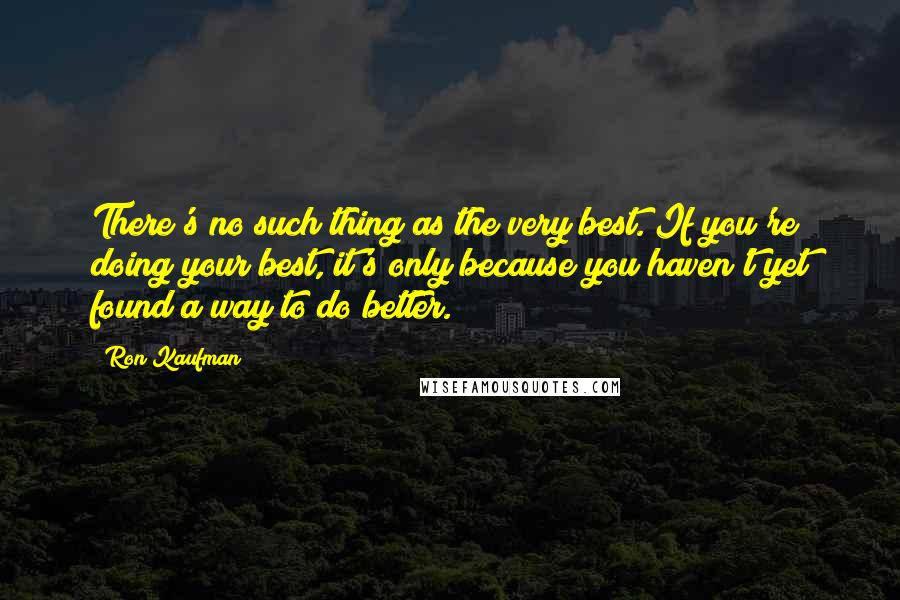 Ron Kaufman Quotes: There's no such thing as the very best. If you're doing your best, it's only because you haven't yet found a way to do better.