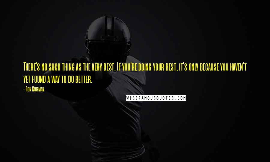 Ron Kaufman Quotes: There's no such thing as the very best. If you're doing your best, it's only because you haven't yet found a way to do better.