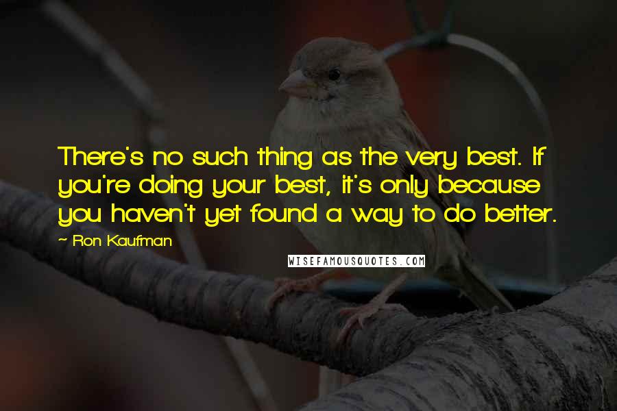 Ron Kaufman Quotes: There's no such thing as the very best. If you're doing your best, it's only because you haven't yet found a way to do better.