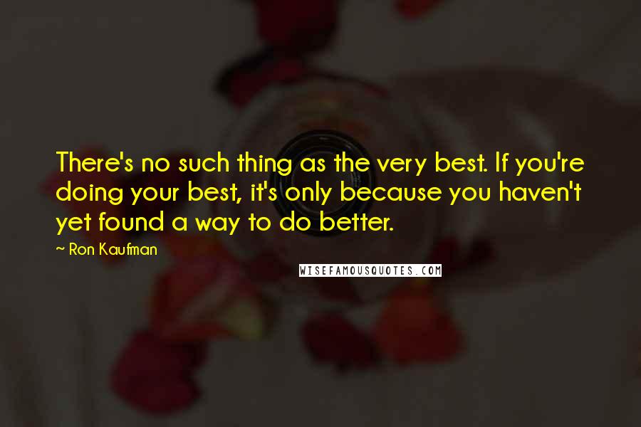 Ron Kaufman Quotes: There's no such thing as the very best. If you're doing your best, it's only because you haven't yet found a way to do better.