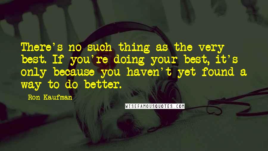 Ron Kaufman Quotes: There's no such thing as the very best. If you're doing your best, it's only because you haven't yet found a way to do better.