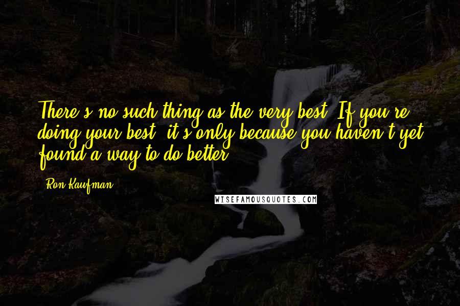 Ron Kaufman Quotes: There's no such thing as the very best. If you're doing your best, it's only because you haven't yet found a way to do better.